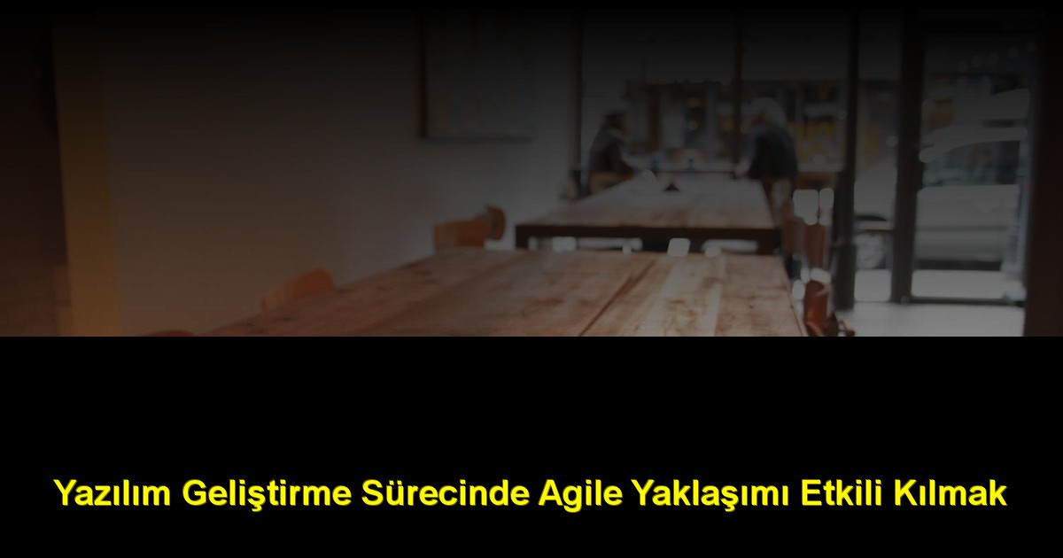 Yazılım Geliştirme Sürecinde Agile Yaklaşımı Etkili Kılmak